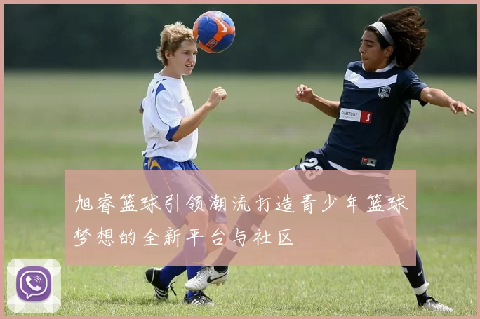 旭睿篮球引领潮流打造青少年篮球梦想的全新平台与社区