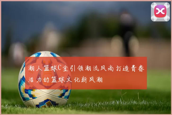 潮人篮球C金引领潮流风尚打造青春活力的篮球文化新风潮