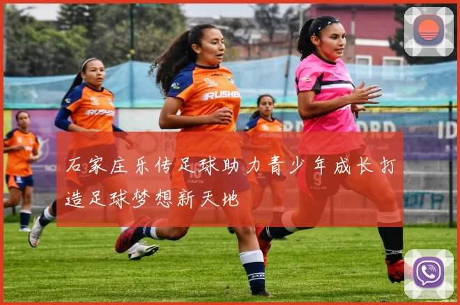 石家庄乐传足球助力青少年成长打造足球梦想新天地
