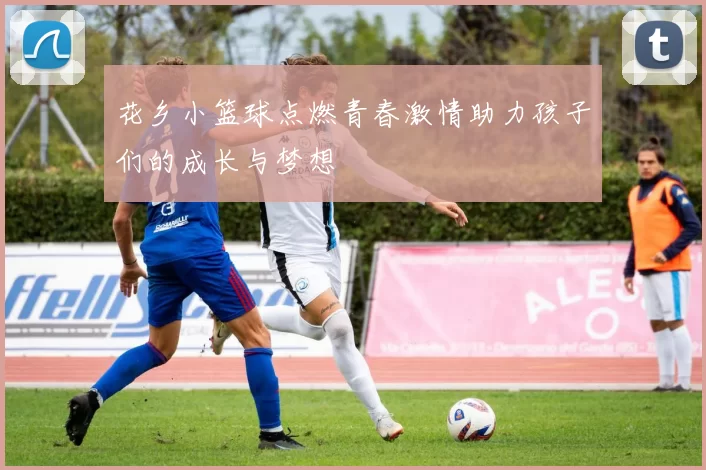 花乡小篮球点燃青春激情助力孩子们的成长与梦想