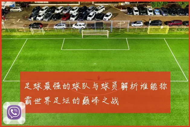 足球最强的球队与球员解析谁能称霸世界足坛的巅峰之战