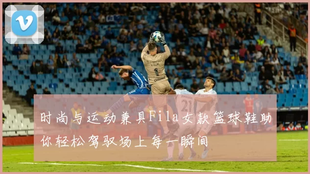 时尚与运动兼具Fila女款篮球鞋助你轻松驾驭场上每一瞬间